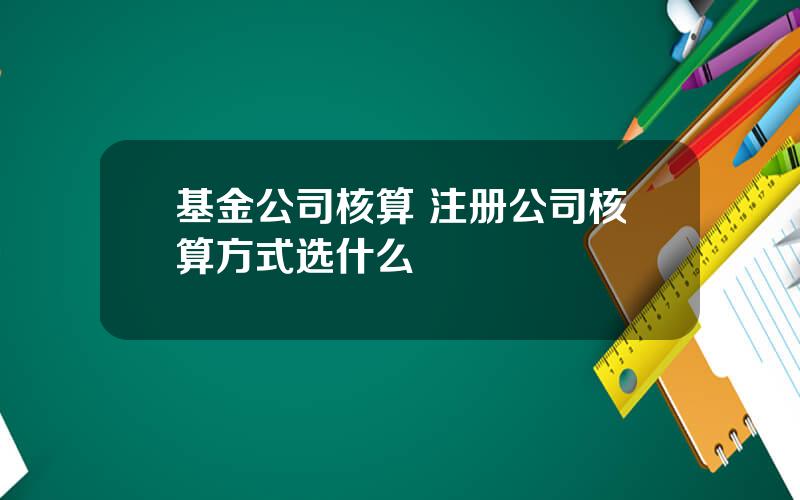 基金公司核算 注册公司核算方式选什么